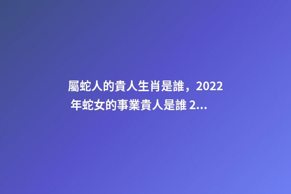 屬蛇人的貴人生肖是誰，2022 年蛇女的事業貴人是誰 2022年屬蛇的重大貴人，2022屬蛇雙子座運勢詳解-第1張-觀點-玄機派